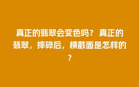 真正的翡翠会变色吗？ 真正的翡翠，摔碎后，横截面是怎样的？