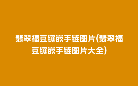 翡翠福豆镶嵌手链图片(翡翠福豆镶嵌手链图片大全)