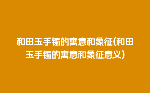 和田玉手镯的寓意和象征(和田玉手镯的寓意和象征意义)