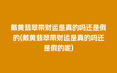 戴黄翡翠带财运是真的吗还是假的(戴黄翡翠带财运是真的吗还是假的呢)