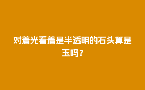 对着光看着是半透明的石头算是玉吗？