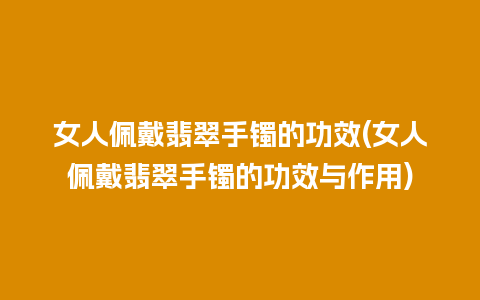 女人佩戴翡翠手镯的功效(女人佩戴翡翠手镯的功效与作用)