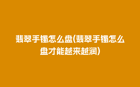 翡翠手镯怎么盘(翡翠手镯怎么盘才能越来越润)