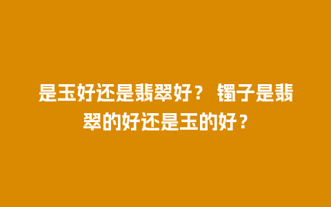 是玉好还是翡翠好？ 镯子是翡翠的好还是玉的好？