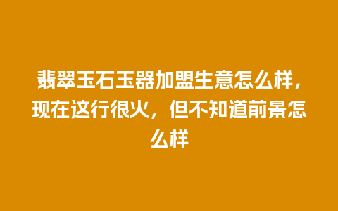 翡翠玉石玉器加盟生意怎么样，现在这行很火，但不知道前景怎么样