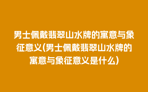 男士佩戴翡翠山水牌的寓意与象征意义(男士佩戴翡翠山水牌的寓意与象征意义是什么)