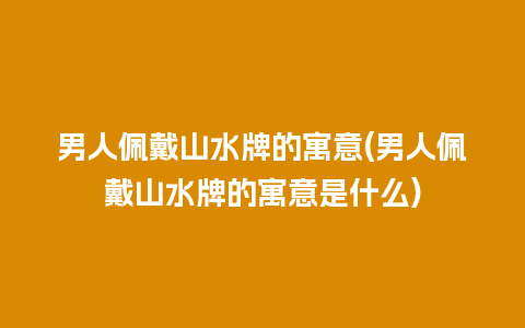 男人佩戴山水牌的寓意(男人佩戴山水牌的寓意是什么)