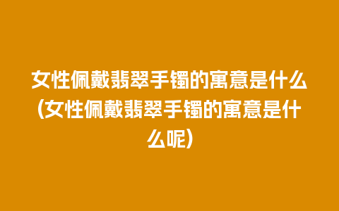 女性佩戴翡翠手镯的寓意是什么(女性佩戴翡翠手镯的寓意是什么呢)