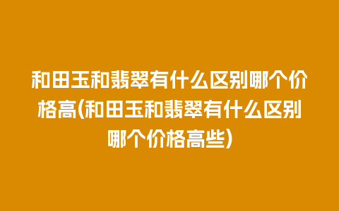 和田玉和翡翠有什么区别哪个价格高(和田玉和翡翠有什么区别哪个价格高些)