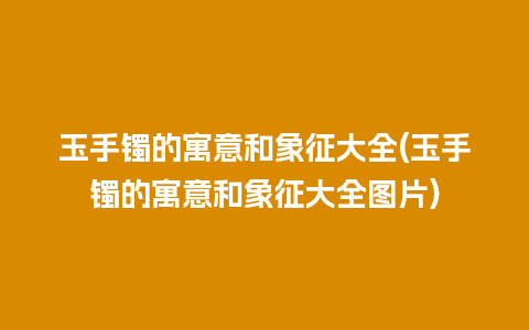 玉手镯的寓意和象征大全(玉手镯的寓意和象征大全图片)