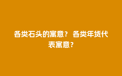 各类石头的寓意？ 各类年货代表寓意？