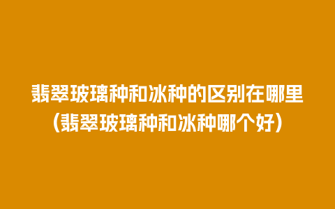 翡翠玻璃种和冰种的区别在哪里(翡翠玻璃种和冰种哪个好)