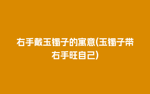 右手戴玉镯子的寓意(玉镯子带右手旺自己)