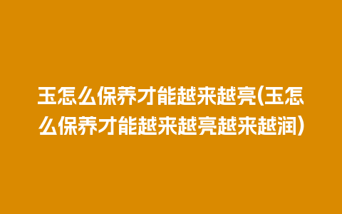 玉怎么保养才能越来越亮(玉怎么保养才能越来越亮越来越润)