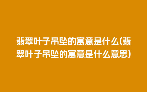 翡翠叶子吊坠的寓意是什么(翡翠叶子吊坠的寓意是什么意思)