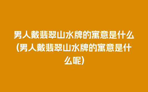 男人戴翡翠山水牌的寓意是什么(男人戴翡翠山水牌的寓意是什么呢)