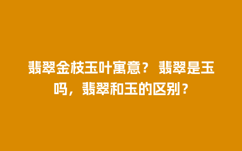 翡翠金枝玉叶寓意？ 翡翠是玉吗，翡翠和玉的区别？