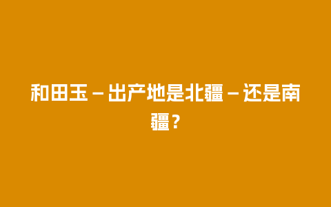 和田玉－出产地是北疆－还是南疆？