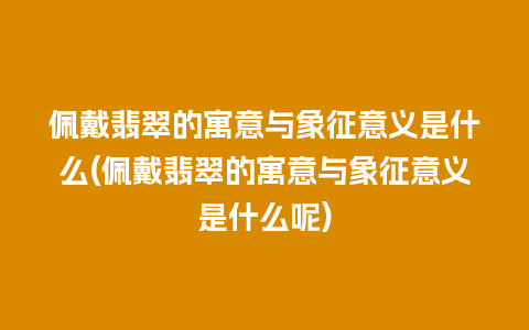 佩戴翡翠的寓意与象征意义是什么(佩戴翡翠的寓意与象征意义是什么呢)