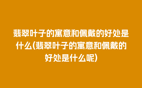 翡翠叶子的寓意和佩戴的好处是什么(翡翠叶子的寓意和佩戴的好处是什么呢)