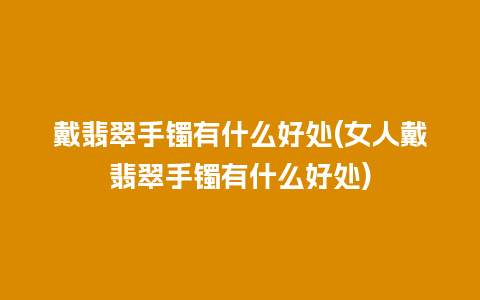 戴翡翠手镯有什么好处(女人戴翡翠手镯有什么好处)