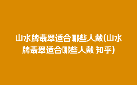 山水牌翡翠适合哪些人戴(山水牌翡翠适合哪些人戴 知乎)