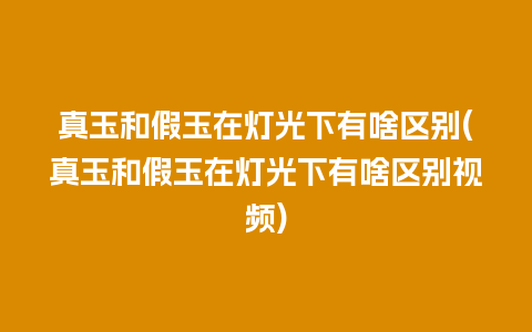 真玉和假玉在灯光下有啥区别(真玉和假玉在灯光下有啥区别视频)