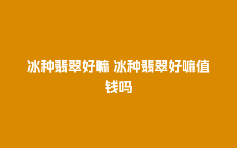 冰种翡翠好嘛 冰种翡翠好嘛值钱吗