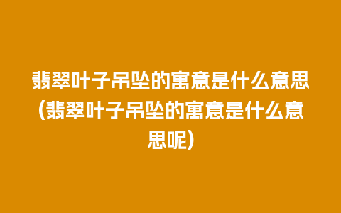 翡翠叶子吊坠的寓意是什么意思(翡翠叶子吊坠的寓意是什么意思呢)