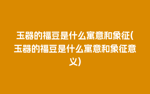 玉器的福豆是什么寓意和象征(玉器的福豆是什么寓意和象征意义)