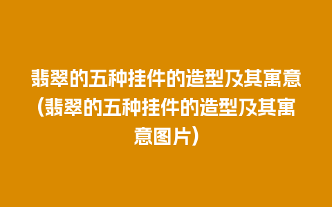 翡翠的五种挂件的造型及其寓意(翡翠的五种挂件的造型及其寓意图片)