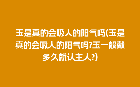 玉是真的会吸人的阳气吗(玉是真的会吸人的阳气吗?玉一般戴多久就认主人?)