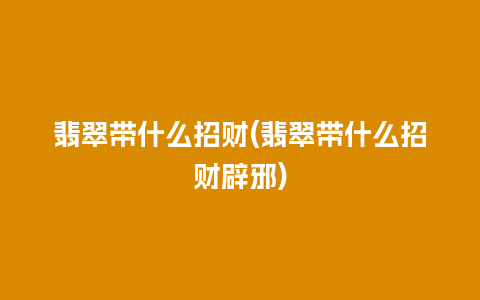 翡翠带什么招财(翡翠带什么招财辟邪)