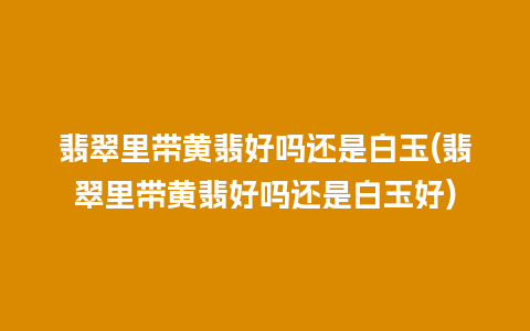 翡翠里带黄翡好吗还是白玉(翡翠里带黄翡好吗还是白玉好)