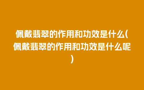 佩戴翡翠的作用和功效是什么(佩戴翡翠的作用和功效是什么呢)