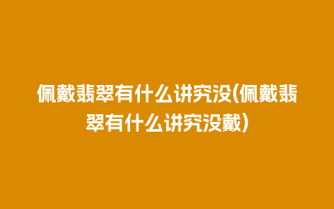 佩戴翡翠有什么讲究没(佩戴翡翠有什么讲究没戴)