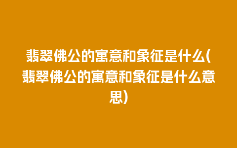 翡翠佛公的寓意和象征是什么(翡翠佛公的寓意和象征是什么意思)