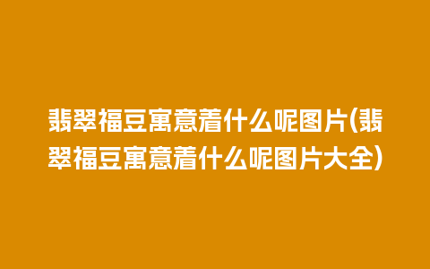 翡翠福豆寓意着什么呢图片(翡翠福豆寓意着什么呢图片大全)