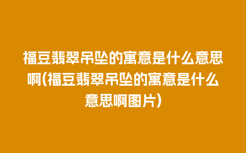 福豆翡翠吊坠的寓意是什么意思啊(福豆翡翠吊坠的寓意是什么意思啊图片)