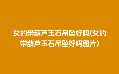 女的带葫芦玉石吊坠好吗(女的带葫芦玉石吊坠好吗图片)