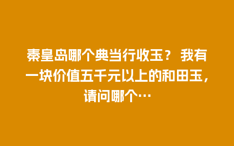 秦皇岛哪个典当行收玉？ 我有一块价值五千元以上的和田玉，请问哪个...