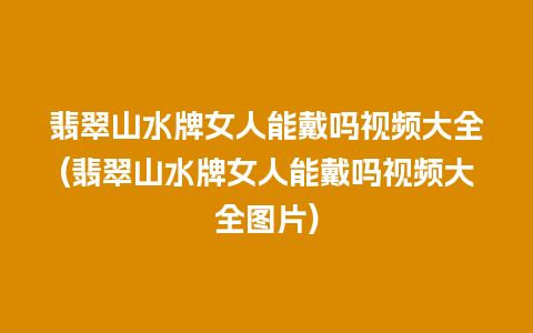 翡翠山水牌女人能戴吗视频大全(翡翠山水牌女人能戴吗视频大全图片)