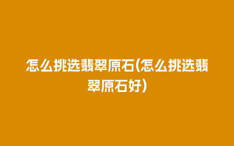 怎么挑选翡翠原石(怎么挑选翡翠原石好)