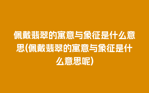 佩戴翡翠的寓意与象征是什么意思(佩戴翡翠的寓意与象征是什么意思呢)