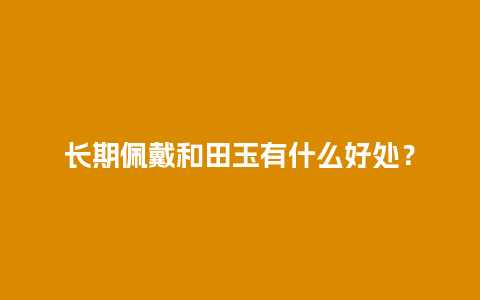 长期佩戴和田玉有什么好处？