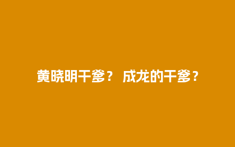 黄晓明干爹？ 成龙的干爹？