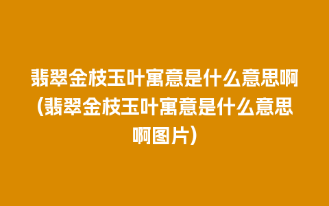 翡翠金枝玉叶寓意是什么意思啊(翡翠金枝玉叶寓意是什么意思啊图片)
