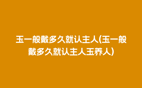 玉一般戴多久就认主人(玉一般戴多久就认主人玉养人)