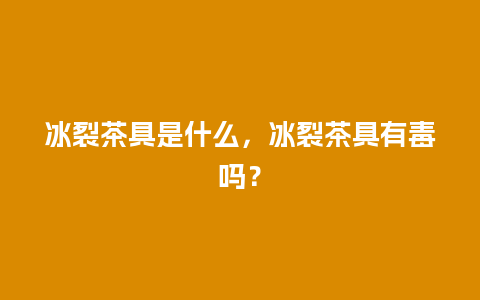 冰裂茶具是什么，冰裂茶具有毒吗？