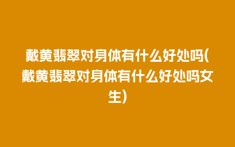 戴黄翡翠对身体有什么好处吗(戴黄翡翠对身体有什么好处吗女生)